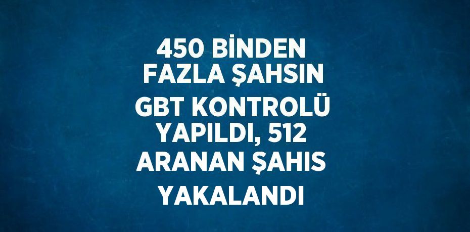 450 BİNDEN FAZLA ŞAHSIN GBT KONTROLÜ YAPILDI, 512 ARANAN ŞAHIS YAKALANDI