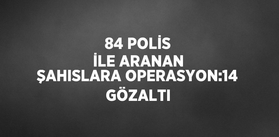 84 POLİS İLE ARANAN ŞAHISLARA OPERASYON:14 GÖZALTI