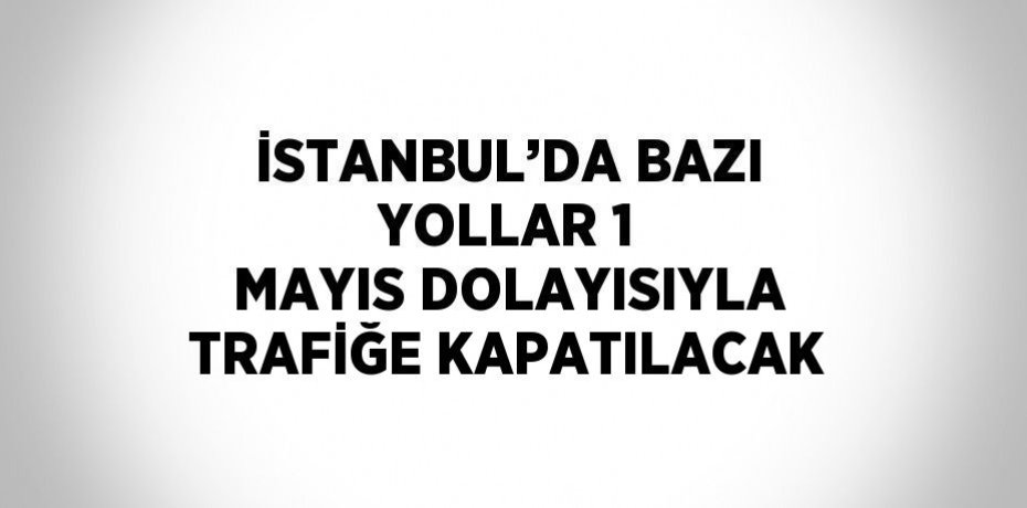 İSTANBUL’DA BAZI YOLLAR 1 MAYIS DOLAYISIYLA TRAFİĞE KAPATILACAK