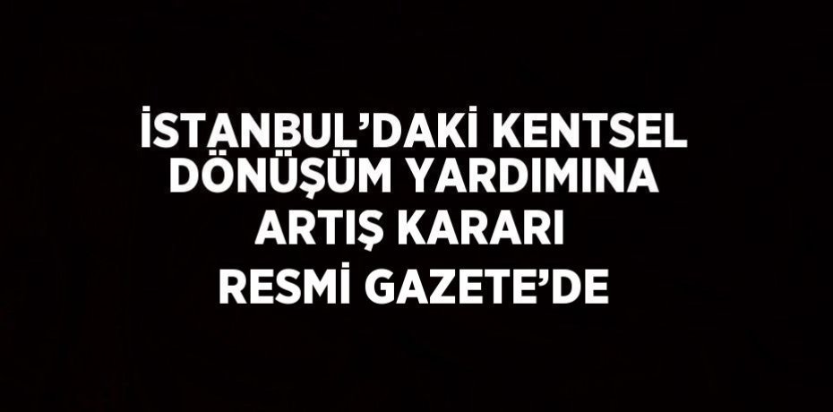 İSTANBUL’DAKİ KENTSEL DÖNÜŞÜM YARDIMINA ARTIŞ KARARI RESMİ GAZETE’DE